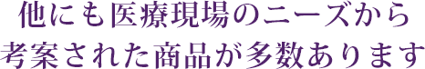 他にも医療現場のニーズから考案された商品が多数あります